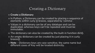 Creating a Dictionary
Create a Dictionary
In Python, a Dictionary can be created by placing a sequence of
elements within curly {} braces, separated by ‘comma’.
Values in a dictionary can be of any datatype and can be
duplicated, whereas keys can’t be repeated and must be
immutable.
The dictionary can also be created by the built-in function dict().
An empty dictionary can be created by just placing it in curly
braces{}.
Note – Dictionary keys are case sensitive, the same name but
different cases of Key will be treated distinctly.
 