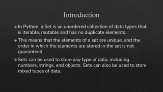 Introduction
In Python, a Set is an unordered collection of data types that
is iterable, mutable and has no duplicate elements.
This means that the elements of a set are unique, and the
order in which the elements are stored in the set is not
guaranteed.
Sets can be used to store any type of data, including
numbers, strings, and objects. Sets can also be used to store
mixed types of data.
 