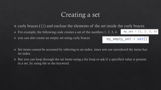 Creating a set
curly braces ({}) and enclose the elements of the set inside the curly braces.
For example, the following code creates a set of the numbers 1, 2, 3, 4.
you can also create an empty set using curly braces.
Set items cannot be accessed by referring to an index, since sets are unordered the items has
no index.
But you can loop through the set items using a for loop or ask if a specified value is present
in a set, by using the in the keyword.
 