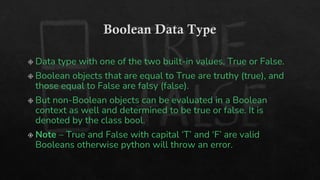 Boolean Data Type
Data type with one of the two built-in values, True or False.
Boolean objects that are equal to True are truthy (true), and
those equal to False are falsy (false).
But non-Boolean objects can be evaluated in a Boolean
context as well and determined to be true or false. It is
denoted by the class bool.
Note – True and False with capital ‘T’ and ‘F’ are valid
Booleans otherwise python will throw an error.
 