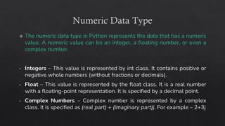 Numeric Data Type
The numeric data type in Python represents the data that has a numeric
value. A numeric value can be an integer, a floating number, or even a
complex number.
Integers – This value is represented by int class. It contains positive or
negative whole numbers (without fractions or decimals).
Float – This value is represented by the float class. It is a real number
with a floating-point representation. It is specified by a decimal point.
Complex Numbers – Complex number is represented by a complex
class. It is specified as (real part) + (imaginary part)j. For example – 2+3j
 