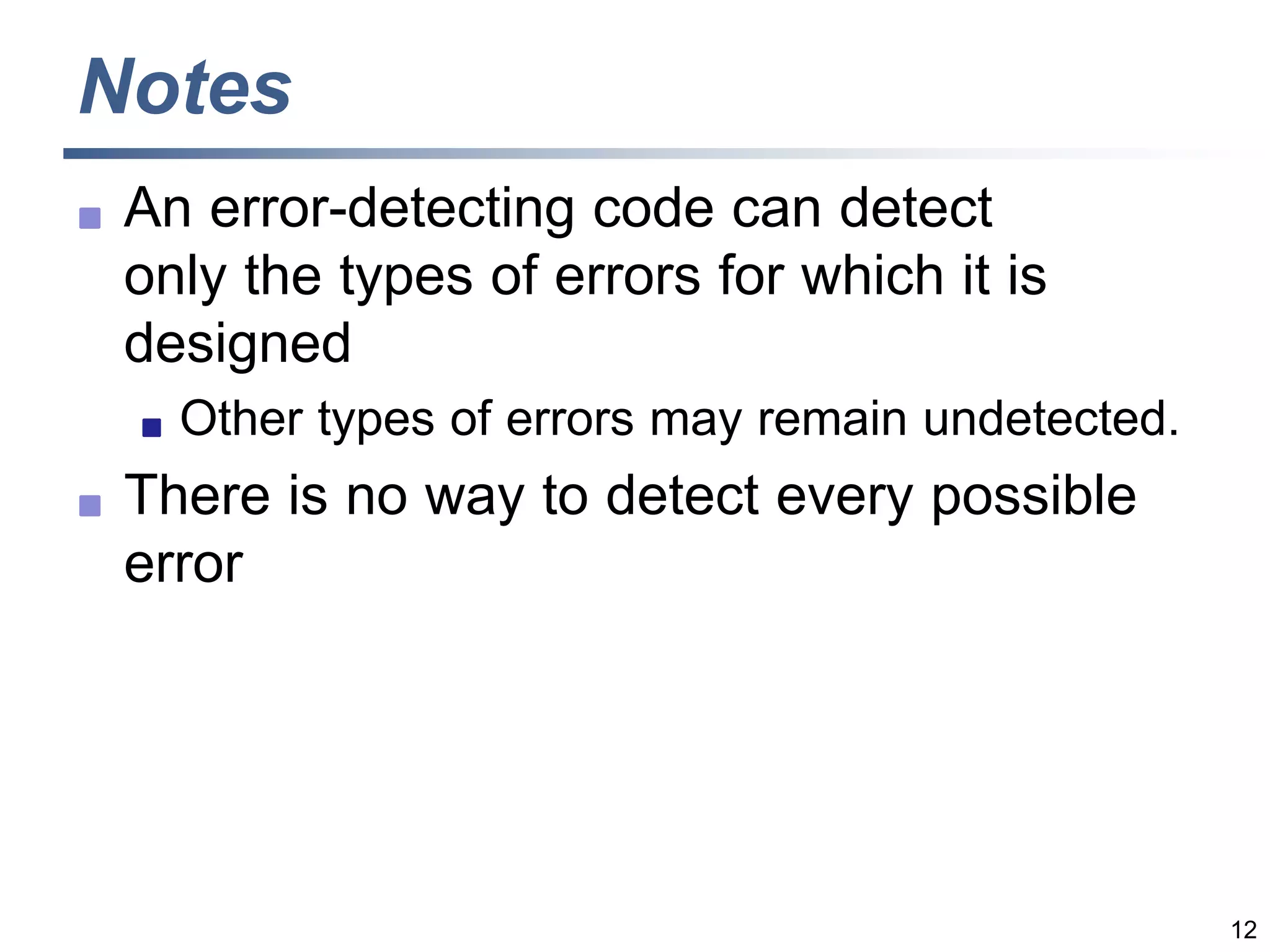 12
Notes
 An error-detecting code can detect
only the types of errors for which it is
designed
 Other types of errors may remain undetected.
 There is no way to detect every possible
error
 