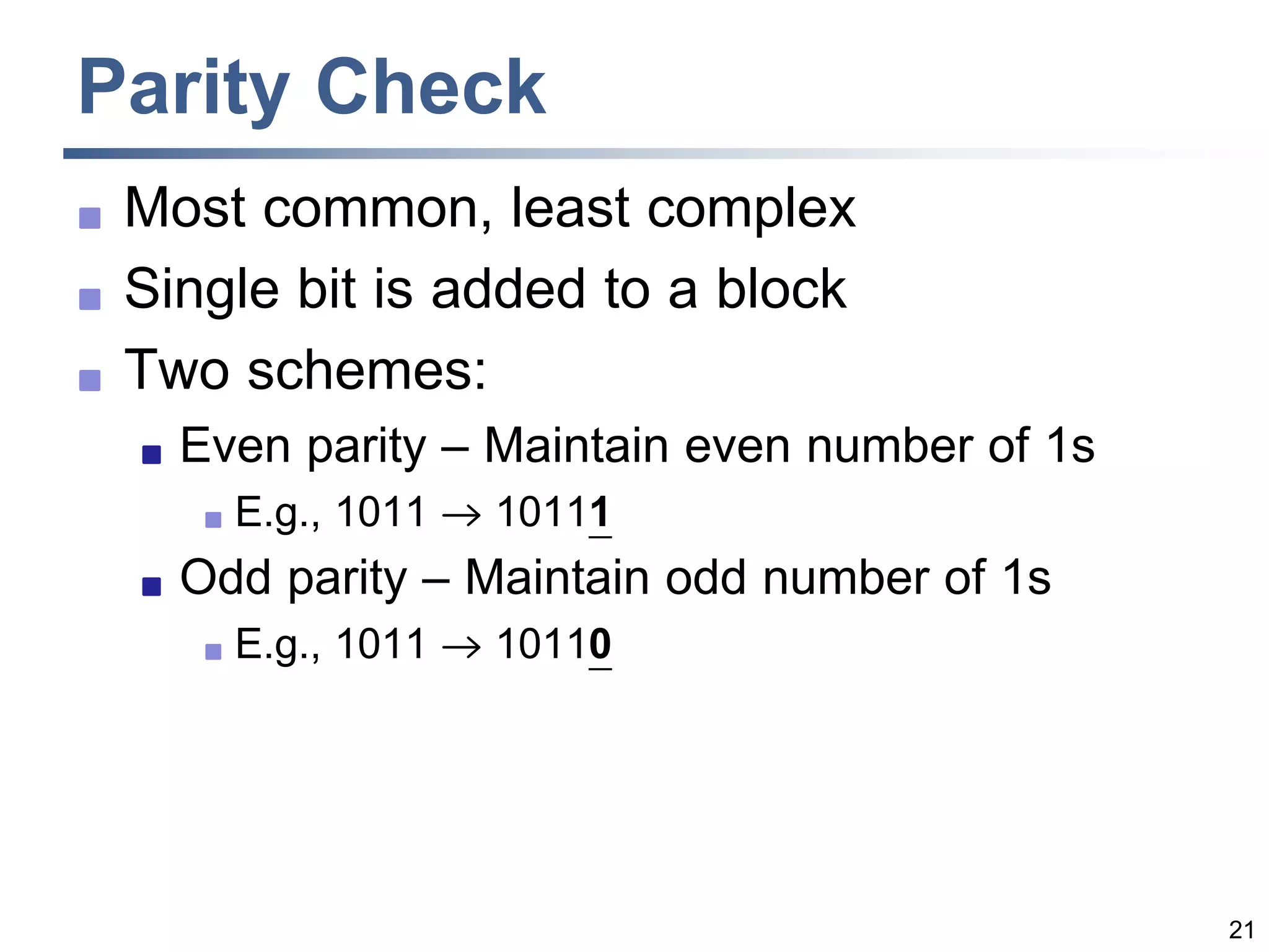 21
Parity Check
 Most common, least complex
 Single bit is added to a block
 Two schemes:
 Even parity – Maintain even number of 1s
 E.g., 1011  10111
 Odd parity – Maintain odd number of 1s
 E.g., 1011  10110
 