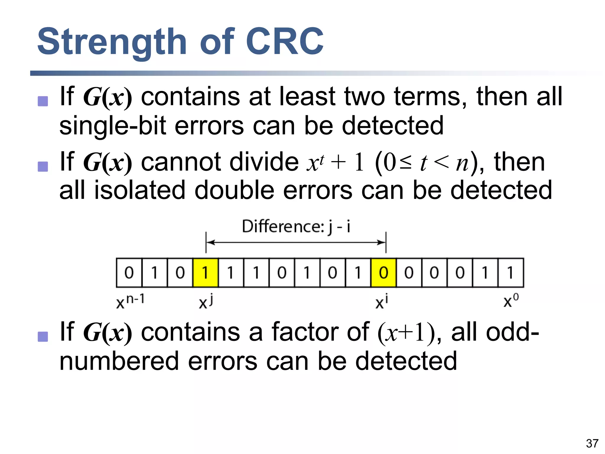 37
Strength of CRC
 If G(x) contains at least two terms, then all
single-bit errors can be detected
 If G(x) cannot divide xt + 1 (0 t < n), then
all isolated double errors can be detected
 If G(x) contains a factor of (x+1), all odd-
numbered errors can be detected
 