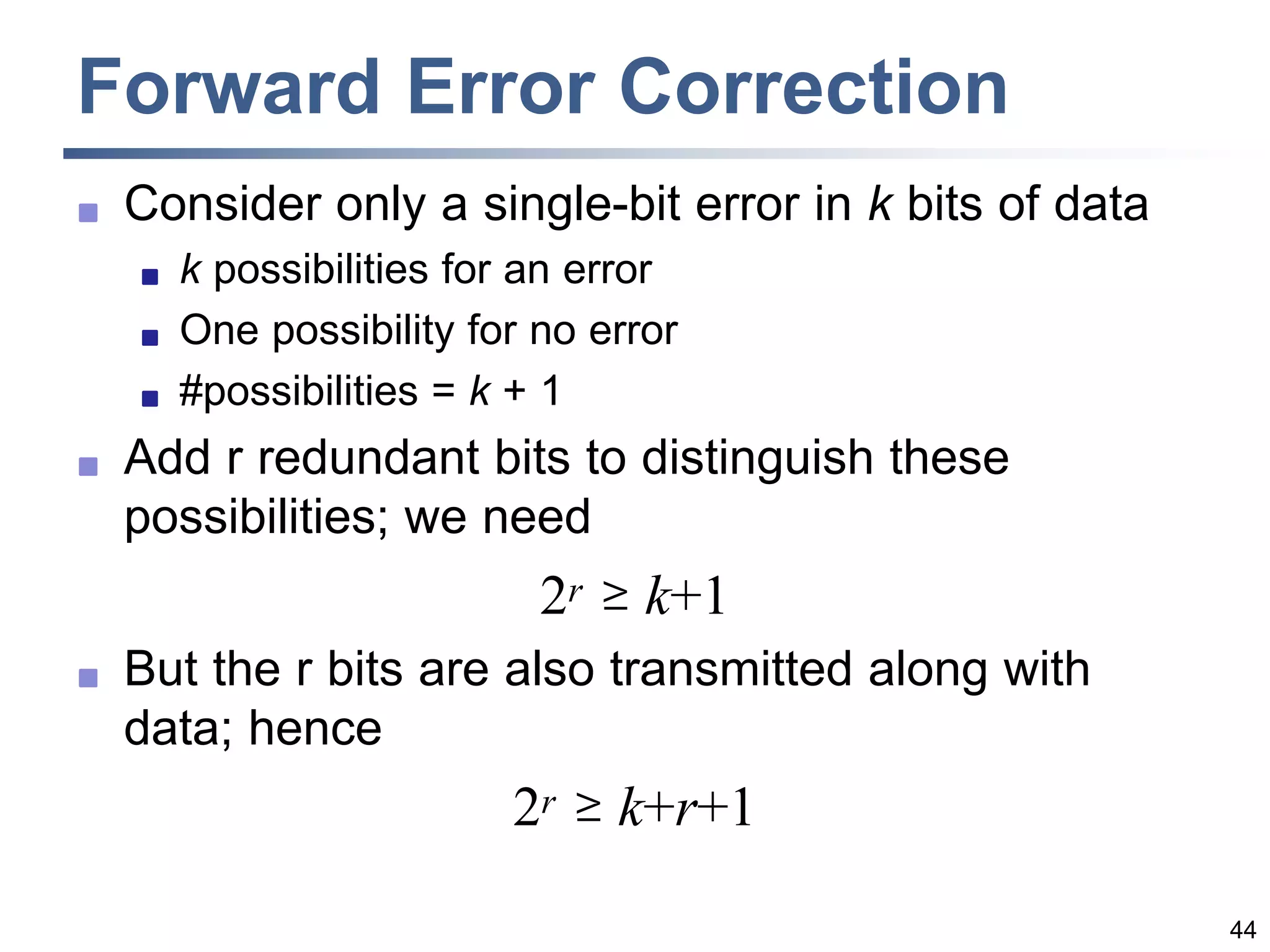 44
Forward Error Correction
 Consider only a single-bit error in k bits of data
 k possibilities for an error
 One possibility for no error
 #possibilities = k + 1
 Add r redundant bits to distinguish these
possibilities; we need
2r  k+1
 But the r bits are also transmitted along with
data; hence
2r  k+r+1
 