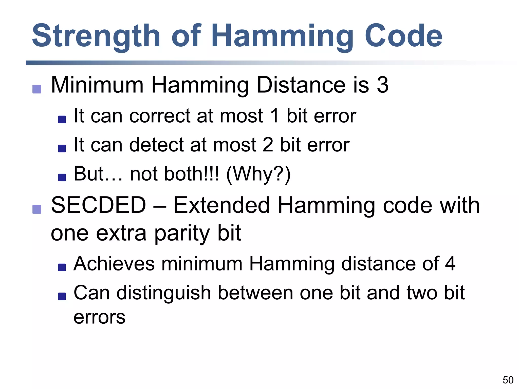 50
Strength of Hamming Code
 Minimum Hamming Distance is 3
 It can correct at most 1 bit error
 It can detect at most 2 bit error
 But… not both!!! (Why?)
 SECDED – Extended Hamming code with
one extra parity bit
 Achieves minimum Hamming distance of 4
 Can distinguish between one bit and two bit
errors
 