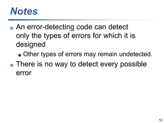 12
Notes
 An error-detecting code can detect
only the types of errors for which it is
designed
 Other types of errors may remain undetected.
 There is no way to detect every possible
error
 