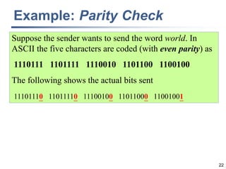 22
Example: Parity Check
Suppose the sender wants to send the word world. In
ASCII the five characters are coded (with even parity) as
1110111 1101111 1110010 1101100 1100100
The following shows the actual bits sent
11101110 11011110 11100100 11011000 11001001
 