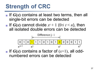 37
Strength of CRC
 If G(x) contains at least two terms, then all
single-bit errors can be detected
 If G(x) cannot divide xt + 1 (0 t < n), then
all isolated double errors can be detected
 If G(x) contains a factor of (x+1), all odd-
numbered errors can be detected
 
