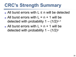 39
CRC's Strength Summary
 All burst errors with L ≤ n will be detected
 All burst errors with L = n + 1 will be
detected with probability 1 – (1/2)n–1
 All burst errors with L > n + 1 will be
detected with probability 1 – (1/2)n
 