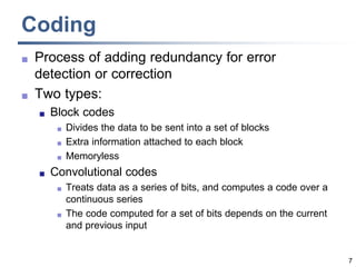 7
Coding
 Process of adding redundancy for error
detection or correction
 Two types:
 Block codes
 Divides the data to be sent into a set of blocks
 Extra information attached to each block
 Memoryless
 Convolutional codes
 Treats data as a series of bits, and computes a code over a
continuous series
 The code computed for a set of bits depends on the current
and previous input
 