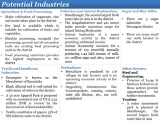 Agriculture & Food Processing:
• Major cultivation of sugarcane, rice
and maize takes place in the district.
• Dry land is available which is
suitable for cultivation of fruits and
vegetables.
• Gherkin processing, marigold dye
processing, ground nut oil extraction
units are existing food processing
units in the district
• Food processing industries provides
the highest employment in the
district
Potential Industries
Textile and handloom
industries:
• Davangere is known as the
Manchester of Karnataka
• Black Alluvial soil is well suited for
cultivation of cotton in the district
• A 50 acre Apparel Park is proposed
with an estimated cost of US $ 2.35
million (INR 11 crores) by the
Government of Karnataka(GOK) .
• Textile constitutes of approx 13% of
SSI industry units in the district
Other Sectors:
Steel and
Engineering:
• Presence of Large &
Medium Industries in
these sectors provide
opportunities for
further investments.
Tourism
• A water amusement
park is planned at
Shanthisagar, the
second largest fresh
water lake in Asia
Fisheries and Animal Husbandary:
• Shanthisagar, the second largest fresh
water lake in Asia is in the district
• The tungabadrariver and 421 minor
tanks provide enormous scope for
inland fishing Moderately
• Animal husbandry is a major
economic activity in the district
providing additional income
• Animal Husbandry accounts for a
revenue of 179 croreINR annually
producing 1.44 lakh tonnes of milk,
105 million eggs and 2635 tonnes of
meat
Sericulture:
• Sericulture is practised in 176
villages by 590 farmers and is an
upcoming economic activity in the
district.
• Supporting infrastructure like
Cocconmarkets, training centers,
mini silk filature, etc., are well
established
Sugar and Rice Mills:
• There are 3 sugar
industries in
Davangere district
• There are many small
rice mills located in
the district
 
