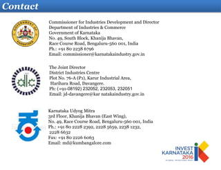 Contact
Karnataka Udyog Mitra
3rd Floor, Khanija Bhavan (East Wing),
No. 49, Race Course Road, Bengaluru-560 001, India
Ph.: +91 80 2228 2392, 2228 5659, 2238 1232,
2228 6632
Fax: +91 80 2226 6063
Email: md@kumbangalore.com
The Joint Director
District Industries Centre
Plot No. 76-A (P1), Karur Industrial Area,
Harihara Road, Davangere.
Ph: (+91-08192) 232052, 232053, 232051
Email: jd-davangere@kar natakaindustry.gov.in
Commissioner for Industries Development and Director
Department of Industries & Commerce
Government of Karnataka
No. 49, South Block, Khanija Bhavan,
Race Course Road, Bengaluru-560 001, India
Ph.: +91 80 2238 6796
Email: commissioner@karnatakaindustry.gov.in
 