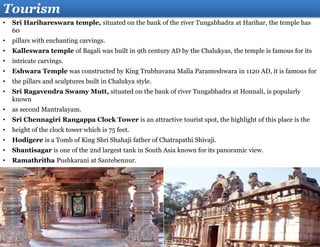 Tourism
• Sri Harihareswara temple, situated on the bank of the river Tungabhadra at Harihar, the temple has
60
• pillars with enchanting carvings.
• Kalleswara temple of Bagali was built in 9th century AD by the Chalukyas, the temple is famous for its
• intricate carvings.
• Eshwara Temple was constructed by King Trubhuvana Malla Parameshwara in 1120 AD, it is famous for
• the pillars and sculptures built in Chalukya style.
• Sri Ragavendra Swamy Mutt, situated on the bank of river Tungabhadra at Honnali, is popularly
known
• as second Mantralayam.
• Sri Chennagiri Rangappa Clock Tower is an attractive tourist spot, the highlight of this place is the
• height of the clock tower which is 75 feet.
• Hodigere is a Tomb of King Shri Shahaji father of Chatrapathi Shivaji.
• Shantisagar is one of the 2nd largest tank in South Asia known for its panoramic view.
• Ramathritha Pushkarani at Santebennur.
 
