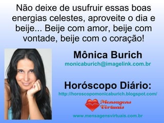Não deixe de usufruir essas boas energias celestes, aproveite o dia e beije... Beije com amor, beije com vontade, beije com o coração!   Mônica Burich [email_address] Horóscopo Diário: http://horoscopomonicaburich.blogspot.com/ www.mensagensvirtuais.com.br 