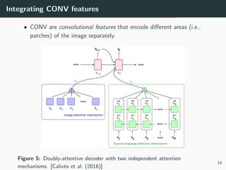 Integrating CONV features
• CONV are convolutional features that encode diﬀerent areas (i.e.,
patches) of the image separately.
Figure 5: Doubly-attentive decoder with two independent attention
mechanisms. [Calixto et al. (2016)]
14
 