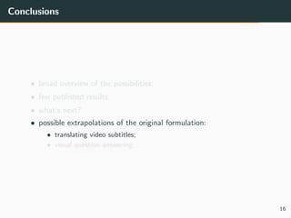Conclusions
• broad overview of the possibilities;
• few published results;
• what’s next?
• possible extrapolations of the original formulation:
• translating video subtitles;
• visual question answering;
16
 