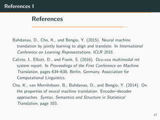 References I
References
Bahdanau, D., Cho, K., and Bengio, Y. (2015). Neural machine
translation by jointly learning to align and translate. In International
Conference on Learning Representations. ICLR 2015.
Calixto, I., Elliott, D., and Frank, S. (2016). Dcu-uva multimodal mt
system report. In Proceedings of the First Conference on Machine
Translation, pages 634–638, Berlin, Germany. Association for
Computational Linguistics.
Cho, K., van Merri¨enboer, B., Bahdanau, D., and Bengio, Y. (2014). On
the properties of neural machine translation: Encoder–decoder
approaches. Syntax, Semantics and Structure in Statistical
Translation, page 103.
17
 