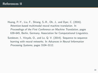 References II
Huang, P.-Y., Liu, F., Shiang, S.-R., Oh, J., and Dyer, C. (2016).
Attention-based multimodal neural machine translation. In
Proceedings of the First Conference on Machine Translation, pages
639–645, Berlin, Germany. Association for Computational Linguistics.
Sutskever, I., Vinyals, O., and Le, Q. V. (2014). Sequence to sequence
learning with neural networks. In Advances in Neural Information
Processing Systems, pages 3104–3112.
18
 