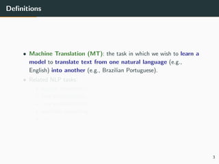 Deﬁnitions
• Machine Translation (MT): the task in which we wish to learn a
model to translate text from one natural language (e.g.,
English) into another (e.g., Brazilian Portuguese).
• Related NLP tasks:
• speech translation,
• text simpliﬁcation,
• text summarisation,
• question answering,
• etc.
3
 