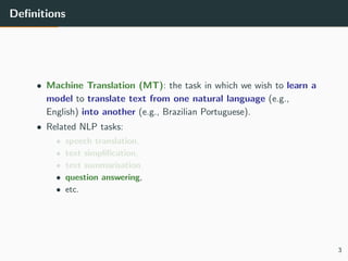 Deﬁnitions
• Machine Translation (MT): the task in which we wish to learn a
model to translate text from one natural language (e.g.,
English) into another (e.g., Brazilian Portuguese).
• Related NLP tasks:
• speech translation,
• text simpliﬁcation,
• text summarisation,
• question answering,
• etc.
3
 