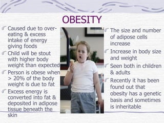 OBESITY Caused due to over-eating & excess intake of energy giving foods Child will be stout with higher body weight than expected Person is obese when > 20% of the body weight is due to fat Excess energy is converted into fat & deposited in adipose tissue beneath the skin   The size and number of adipose cells increase Increase in body size and weight Seen both in children & adults Recently it has been found out that obesity has a genetic basis and sometimes is inheritable   