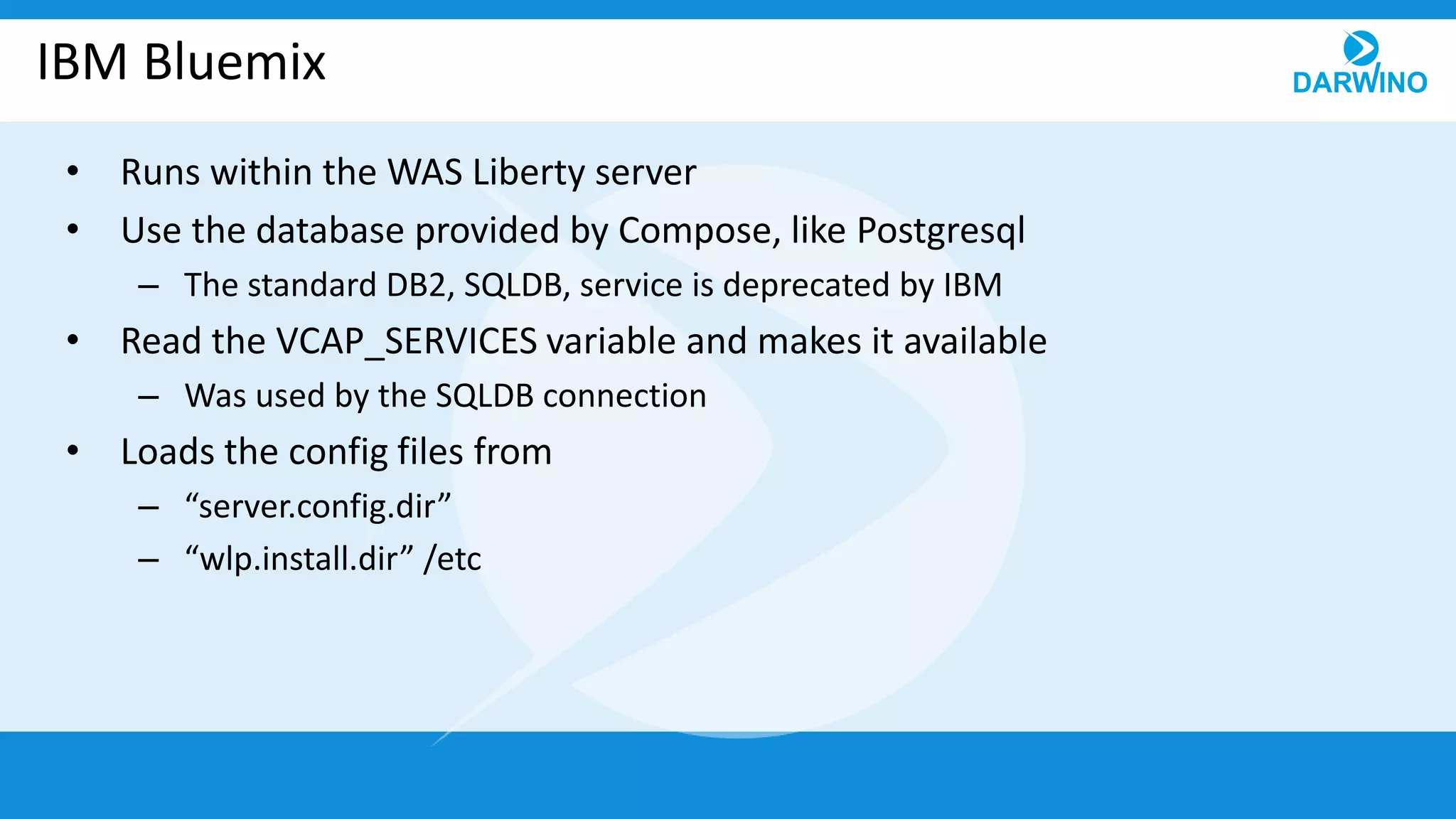 IBM Bluemix
• Runs within the WAS Liberty server
• Use the database provided by Compose, like Postgresql
– The standard DB2, SQLDB, service is deprecated by IBM
• Read the VCAP_SERVICES variable and makes it available
– Was used by the SQLDB connection
• Loads the config files from
– “server.config.dir”
– “wlp.install.dir” /etc
 