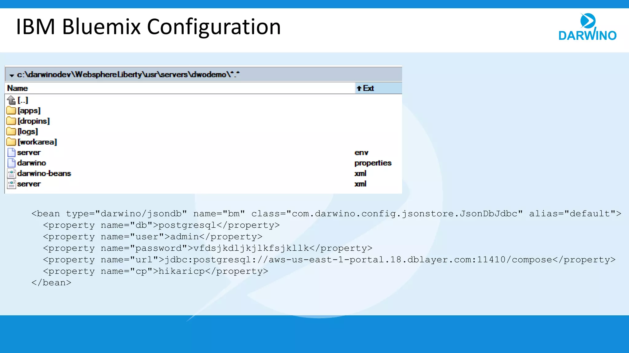 IBM Bluemix Configuration
<bean type="darwino/jsondb" name="bm" class="com.darwino.config.jsonstore.JsonDbJdbc" alias="default">
<property name="db">postgresql</property>
<property name="user">admin</property>
<property name="password">vfdsjkdljkjlkfsjkllk</property>
<property name="url">jdbc:postgresql://aws-us-east-1-portal.18.dblayer.com:11410/compose</property>
<property name="cp">hikaricp</property>
</bean>
 