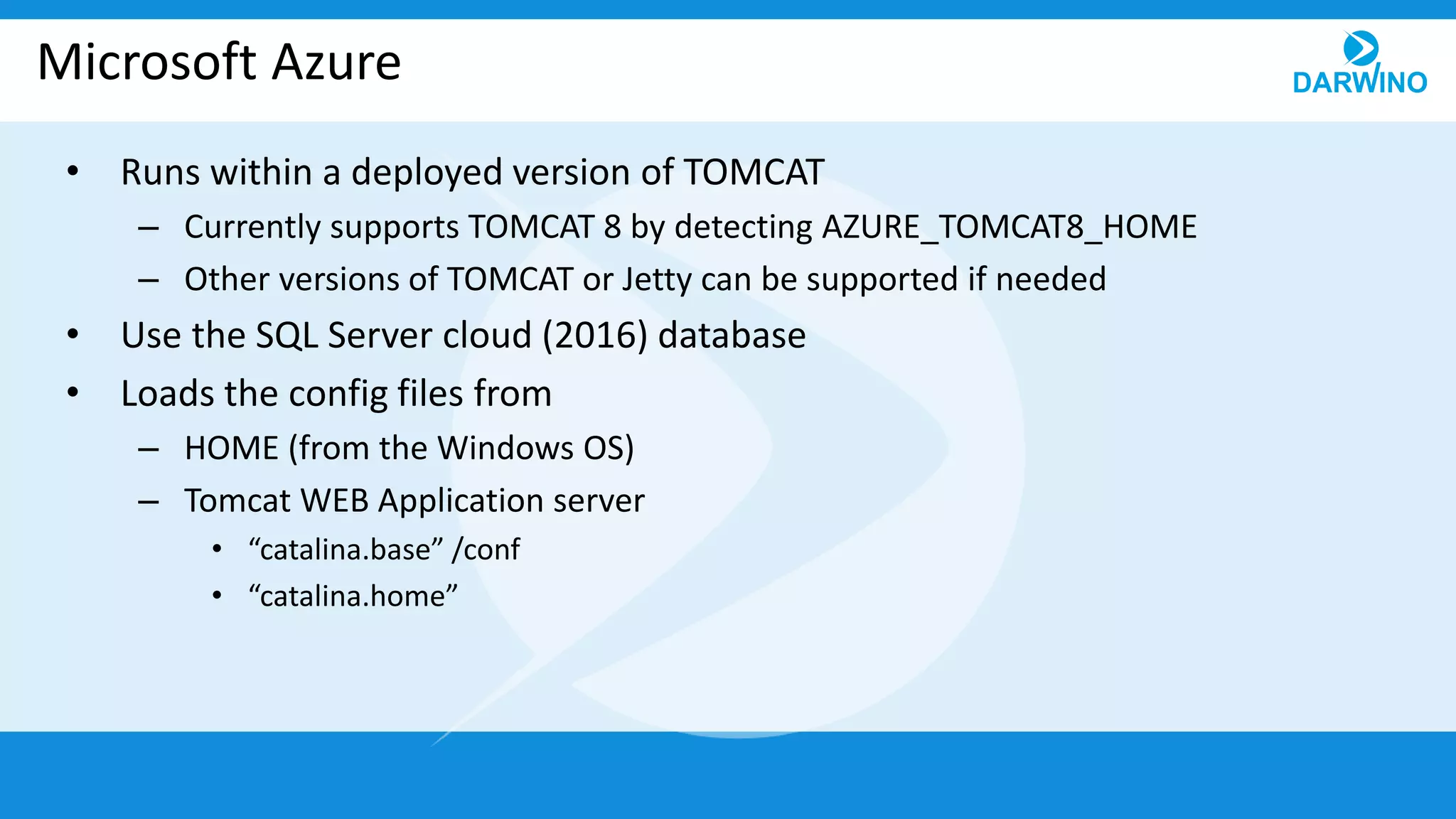 Microsoft Azure
• Runs within a deployed version of TOMCAT
– Currently supports TOMCAT 8 by detecting AZURE_TOMCAT8_HOME
– Other versions of TOMCAT or Jetty can be supported if needed
• Use the SQL Server cloud (2016) database
• Loads the config files from
– HOME (from the Windows OS)
– Tomcat WEB Application server
• “catalina.base” /conf
• “catalina.home”
 