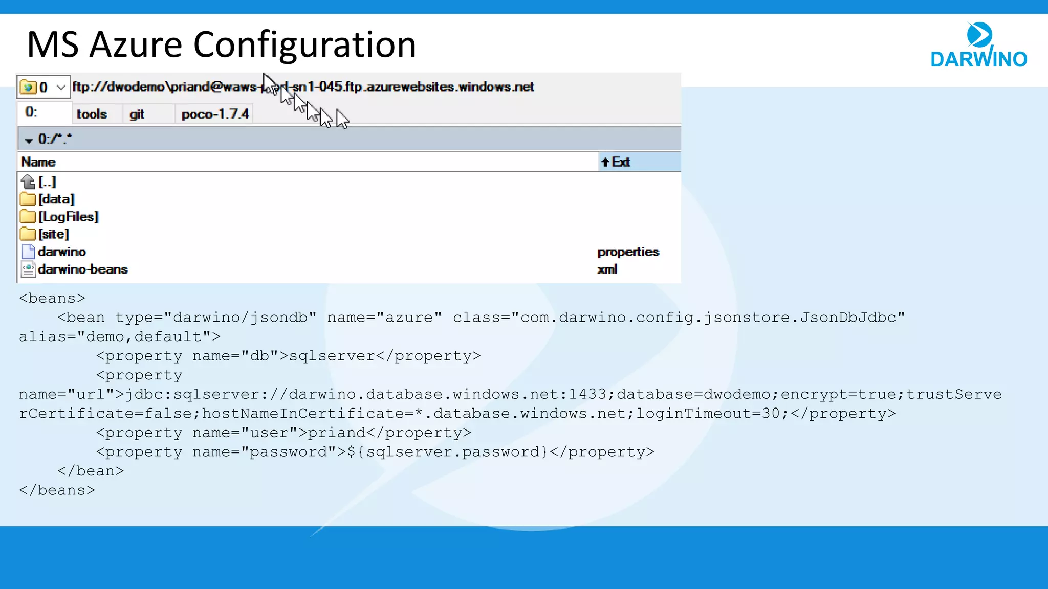 MS Azure Configuration
<beans>
<bean type="darwino/jsondb" name="azure" class="com.darwino.config.jsonstore.JsonDbJdbc"
alias="demo,default">
<property name="db">sqlserver</property>
<property
name="url">jdbc:sqlserver://darwino.database.windows.net:1433;database=dwodemo;encrypt=true;trustServe
rCertificate=false;hostNameInCertificate=*.database.windows.net;loginTimeout=30;</property>
<property name="user">priand</property>
<property name="password">${sqlserver.password}</property>
</bean>
</beans>
 