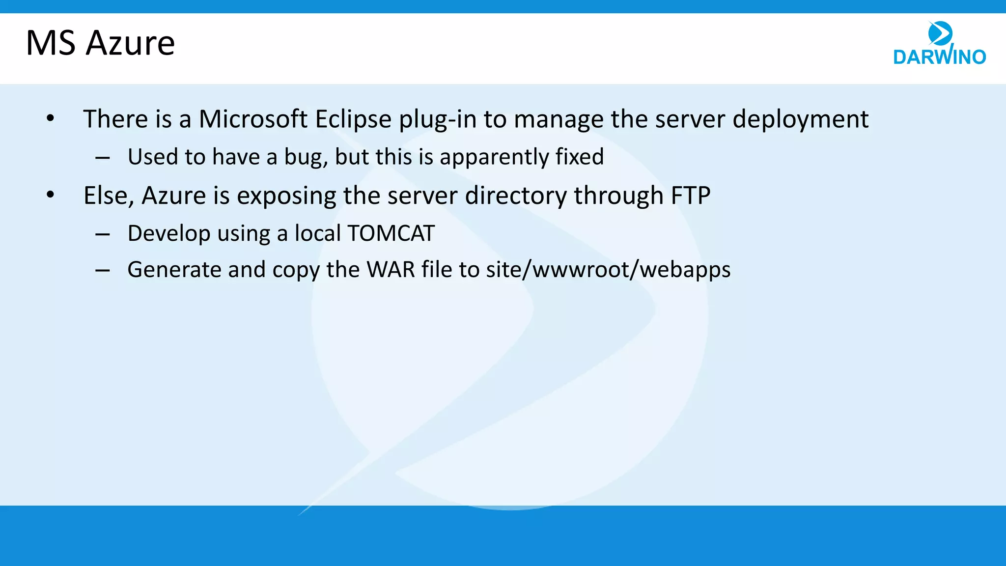 MS Azure
• There is a Microsoft Eclipse plug-in to manage the server deployment
– Used to have a bug, but this is apparently fixed
• Else, Azure is exposing the server directory through FTP
– Develop using a local TOMCAT
– Generate and copy the WAR file to site/wwwroot/webapps
 