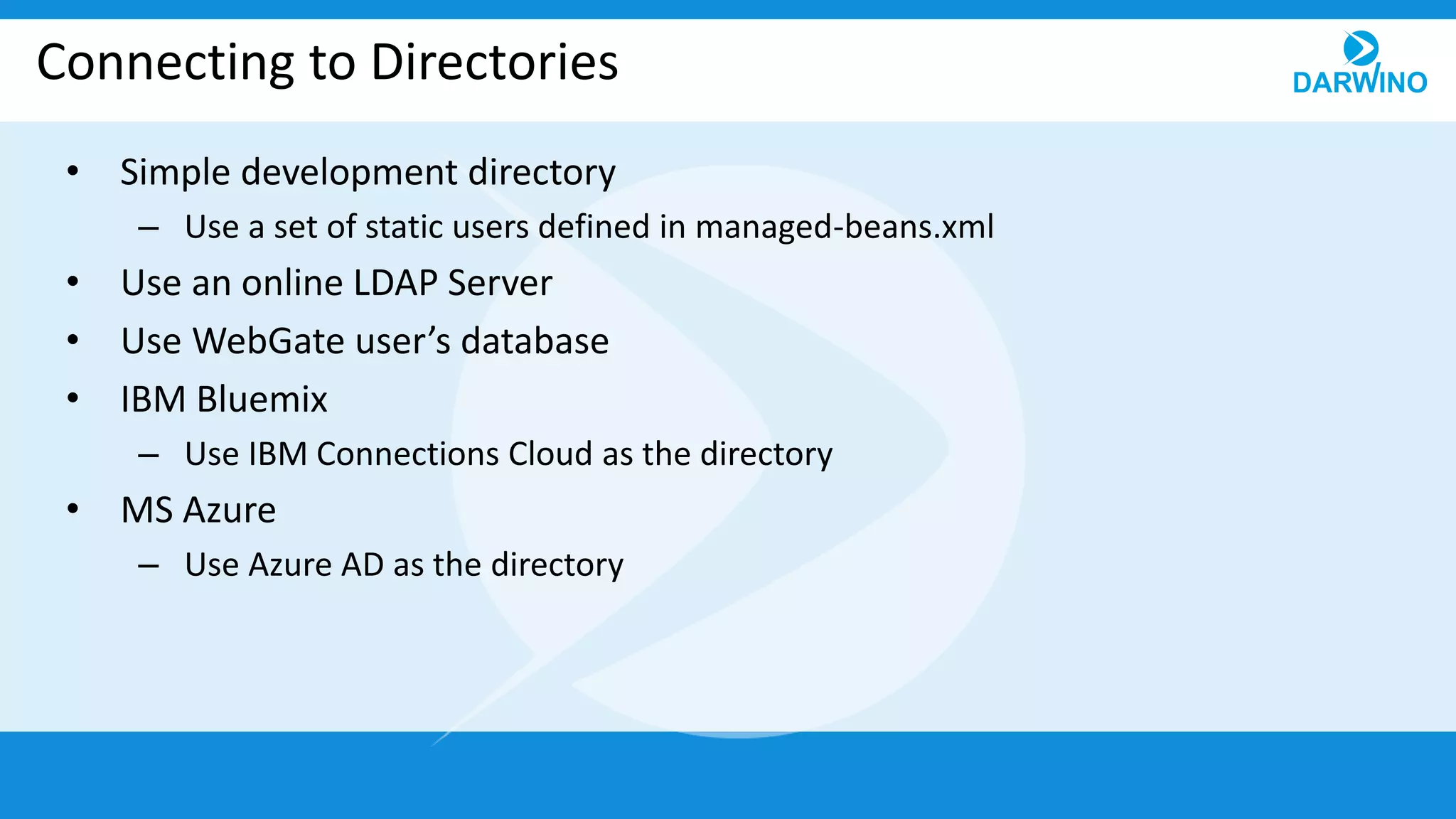Connecting to Directories
• Simple development directory
– Use a set of static users defined in managed-beans.xml
• Use an online LDAP Server
• Use WebGate user’s database
• IBM Bluemix
– Use IBM Connections Cloud as the directory
• MS Azure
– Use Azure AD as the directory
 