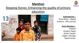 Manthan
Stepping Stones: Enhancing the quality of primary
education
Submitted by –
Team Name – Depod
Institute - IIM Lucknow
Team Members -
Praveen
Anupam Toppo
Shalini Tripathi
Rigden Tshringla
Rajesh Kumar
 