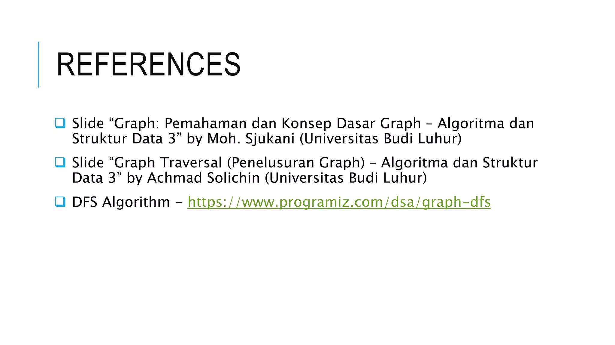 REFERENCES
 Slide “Graph: Pemahaman dan Konsep Dasar Graph – Algoritma dan
Struktur Data 3” by Moh. Sjukani (Universitas Budi Luhur)
 Slide “Graph Traversal (Penelusuran Graph) – Algoritma dan Struktur
Data 3” by Achmad Solichin (Universitas Budi Luhur)
 DFS Algorithm - https://www.programiz.com/dsa/graph-dfs
 