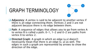 GRAPH TERMINOLOGY
 Adjacency: A vertex is said to be adjacent to another vertex if
there is an edge connecting them. Vertices 2 and 3 are not
adjacent because there is no edge between them.
 Path: A sequence of edges that allows you to go from vertex A
to vertex B is called a path. 0-1, 1-2 and 0-2 are paths from
vertex 0 to vertex 2.
 Directed Graph: A graph in which an edge (u,v) doesn't
necessarily mean that there is an edge (v, u) as well. The
edges in such a graph are represented by arrows to show the
direction of the edge.
 