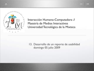 Interacción Humano-Computadora 1
Maestría de Medios Interactivos
Universidad Tecnológica de la Mixteca




13. Desarrollo de un reporte de usabilidad
    domingo 05 julio 2009
 