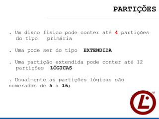 PARTIÇÕES

. Um disco físico pode conter até 4 partições
  do tipo primária

. Uma pode ser do tipo   EXTENDIDA

. Uma partição extendida pode conter até 12
  partições LÓGICAS

. Usualmente as partições lógicas são
numeradas de 5 a 16;
 