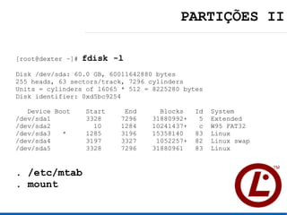 PARTIÇÕES II

[root@dexter ~]#   fdisk -l
Disk /dev/sda: 60.0 GB, 60011642880 bytes
255 heads, 63 sectors/track, 7296 cylinders
Units = cylinders of 16065 * 512 = 8225280 bytes
Disk identifier: 0xd5bc9254

   Device Boot     Start    End      Blocks    Id   System
/dev/sda1          3328    7296    31880992+    5   Extended
/dev/sda2            10    1284    10241437+    c   W95 FAT32
/dev/sda3   *      1285    3196    15358140    83   Linux
/dev/sda4          3197    3327     1052257+   82   Linux swap
/dev/sda5          3328    7296    31880961    83   Linux


. /etc/mtab
. mount
 