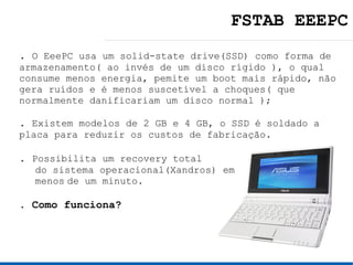 FSTAB EEEPC
. O EeePC usa um solid-state drive(SSD) como forma de
armazenamento( ao invés de um disco rígido ), o qual
consume menos energia, pemite um boot mais rápido, não
gera ruídos e é menos suscetível a choques( que
normalmente danificariam um disco normal );

. Existem modelos de 2 GB e 4 GB, o SSD é soldado a
placa para reduzir os custos de fabricação.

. Possibilita um recovery total
  do sistema operacional(Xandros) em
  menos de um minuto.

. Como funciona?
 