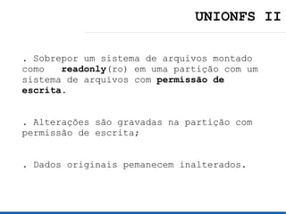 UNIONFS II

. Sobrepor um sistema de arquivos montado
como readonly (ro) em uma partição com um
sistema de arquivos com permissão de
escrita.


. Alterações são gravadas na partição com
permissão de escrita;


. Dados originais pemanecem inalterados.
 