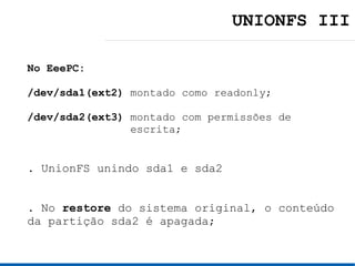 UNIONFS III

No EeePC:

/dev/sda1(ext2) montado como readonly;

/dev/sda2(ext3) montado com permissões de
                escrita;


. UnionFS unindo sda1 e sda2


. No restore do sistema original, o conteúdo
da partição sda2 é apagada;
 