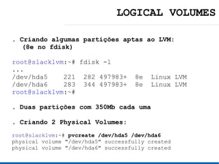 LOGICAL VOLUMES

. Criando algumas partições aptas ao LVM:
  (8e no fdisk)

root@slacklvm:~# fdisk -l
...
/dev/hda5    221 282 497983+         8e   Linux LVM
/dev/hda6    283 344 497983+         8e   Linux LVM
root@slacklvm:~#

. Duas partições com 350Mb cada uma

. Criando 2 Physical Volumes:
root@slacklvm:~# pvcreate /dev/hda5 /dev/hda6
physical volume "/dev/hda5" successfully created
physical volume "/dev/hda6" successfully created
 