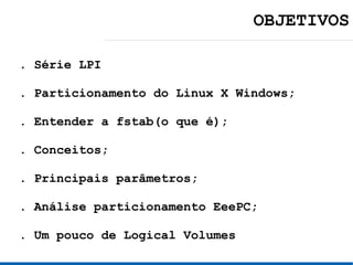 OBJETIVOS

. Série LPI

. Particionamento do Linux X Windows;

. Entender a fstab(o que é);

. Conceitos;

. Principais parâmetros;

. Análise particionamento EeePC;

. Um pouco de Logical Volumes
 