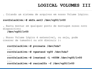 LOGICAL VOLUMES III
. Criando um sistema de arquivos em nosso Volume Lógico:

root@slacklvm:~# mkfs.ext3 /dev/vg00/lv00

. Basta montar em qualquer ponto de montagem nosso novo
dispositivo:
   /dev/vg00/lv00

. Nosso Volume Lógico é extensível, ou seja, pode
crescer de tamanho( ou até diminuir ):

  root@slacklvm:~#   pvcreate /dev/hda7
  ...
  root@slacklvm:~#   vgextend vg00 /dev/hda7
  ...
  root@slacklvm:~#   lvextend -L +400M /dev/vg00/lv00
  ...
  root@slacklvm:~#   resize2fs -f /dev/vg00/lv00
 