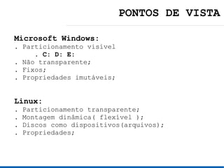 PONTOS DE VISTA

Microsoft Windows:
. Particionamento visível
     . C: D: E:
. Não transparente;
. Fixos;
. Propriedades imutáveis;


Linux:
.   Particionamento transparente;
.   Montagem dinâmica( flexível );
.   Discos como dispositivos(arquivos);
.   Propriedades;
 