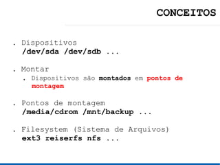 CONCEITOS

. Dispositivos
  /dev/sda /dev/sdb ...

. Montar
  . Dispositivos são montados em pontos de
    montagem

. Pontos de montagem
  /media/cdrom /mnt/backup ...

. Filesystem (Sistema de Arquivos)
  ext3 reiserfs nfs ...
 