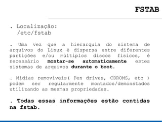 FSTAB
. Localização:
  /etc/fstab
. Uma vez que a hierarquia do sistema de
arquivos do Linux é dispersa entre diferentes
partições e/ou múltiplos discos físicos, é
necessário   montar-se   automaticamente estes
sistemas de arquivos durante o boot.

. Mídias removíveis( Pen drives, CDROMS, etc )
podem   ser  regularmente   montados/demonstados
utilizando as mesmas propriedades.

. Todas essas informações estão contidas
na fstab.
 