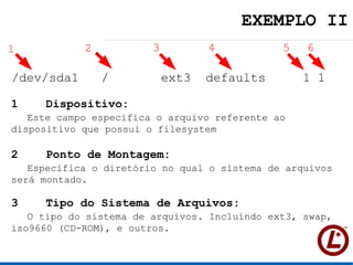 EXEMPLO II
1           2           3          4          5   6

/dev/sda1       /           ext3   defaults       1 1

1   Dispositivo:
   Este campo especifica o arquivo referente ao
dispositivo que possui o filesystem

2   Ponto de Montagem:
   Especifica o diretório no qual o sistema de arquivos
será montado.

3   Tipo do Sistema de Arquivos:
   O tipo do sistema de arquivos. Incluindo ext3, swap,
iso9660 (CD-ROM), e outros.
 