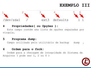 EXEMPLO III
1            2           3          4           5   6

/dev/sda1        /           ext3   defaults        1 1
4     Propriedades( ou Opções ):
   Este campo contém uma lista de opções separadas por
vírgula.

5     Programa dump:
    Campo utilizado pelo utilitário de backup   dump .

6     Ordem para o fsck:
   Ordem para a checagem de integridade do Sistema de
Arquivos ( pode ser 1, 2 ou 0 )
 