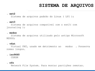SISTEMA DE ARQUIVOS
. ext2
   Sistema de arquivos padrão do Linux ( LPI );

. ext3
   Sistema de arquivos compatível com o ext2( com
journaling );

. msdos
   Sistema de arquivos utilizado pelo antigo Microsoft
MSDOS;

. vfat
   Virtual FAT, usado em detrimento ao   msdos . Preserva
nomes longos.

. iso9660
   CDROM

. nfs
   Network File System. Para montar partições remotas.
 